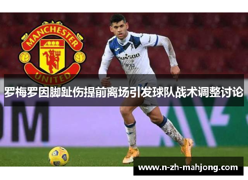 罗梅罗因脚趾伤提前离场引发球队战术调整讨论 罗梅罗因脚趾伤提前离场引发球队战术调整讨论