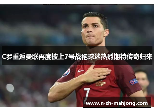 C罗重返曼联再度披上7号战袍球迷热烈期待传奇归来 C罗重返曼联再度披上7号战袍球迷热烈期待传奇归来