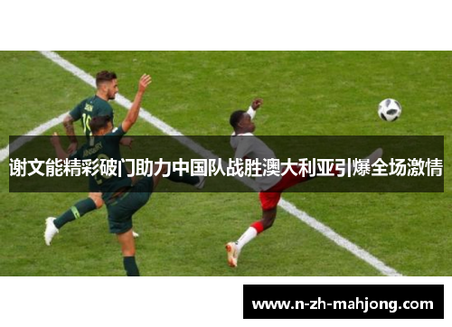 谢文能精彩破门助力中国队战胜澳大利亚引爆全场激情 谢文能精彩破门助力中国队战胜澳大利亚引爆全场激情